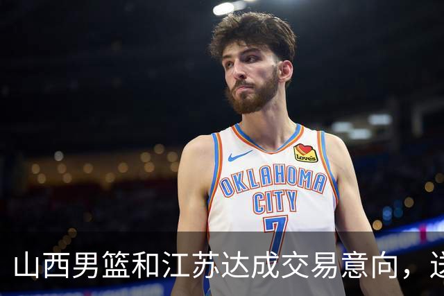 山西男篮和江苏达成交易意向，送走原帅腾出宝贵顶薪，下一步全力追逐胡金秋