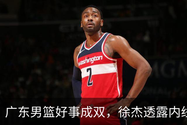 广东男篮好事成双，徐杰透露内线补强目标，潜力锋线有望续约留队！