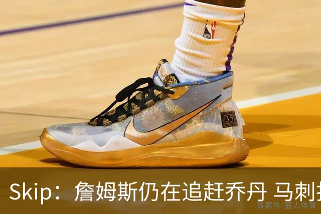 Skip：詹姆斯仍在追赶乔丹 马刺拒绝了他 而他能完美胜任76人控卫